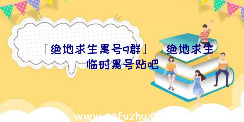 「绝地求生黑号q群」|绝地求生临时黑号贴吧